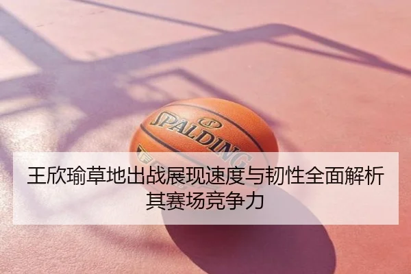 王欣瑜草地出战展现速度与韧性全面解析其赛场竞争力