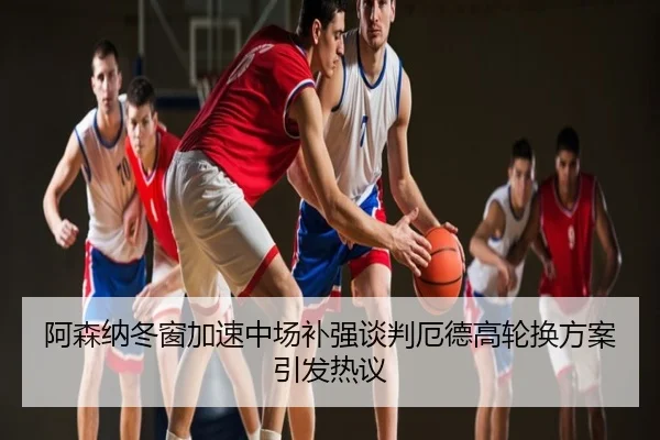阿森纳冬窗加速中场补强谈判厄德高轮换方案引发热议