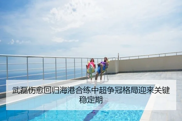 武磊伤愈回归海港合练中超争冠格局迎来关键稳定期