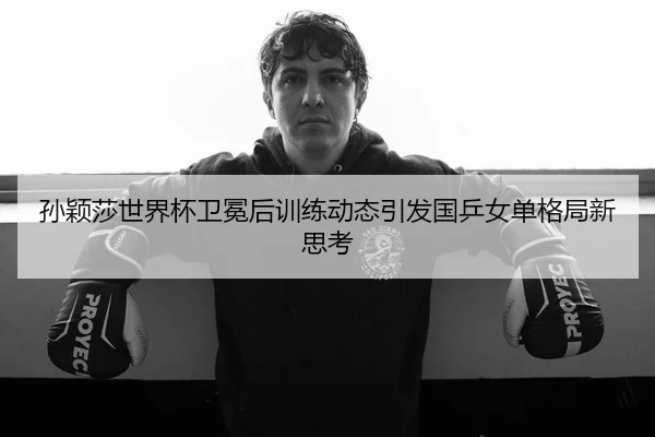 孙颖莎世界杯卫冕后训练动态引发国乒女单格局新思考