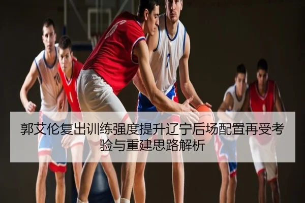郭艾伦复出训练强度提升辽宁后场配置再受考验与重建思路解析