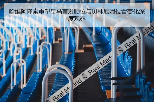 哈维阿隆索重塑皇马首发顺位与贝林厄姆位置变化深度观察