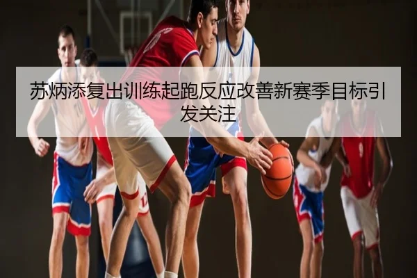 苏炳添复出训练起跑反应改善新赛季目标引发关注