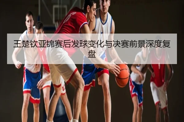 王楚钦亚锦赛后发球变化与决赛前景深度复盘
