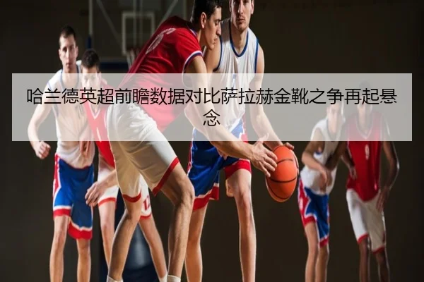 哈兰德英超前瞻数据对比萨拉赫金靴之争再起悬念