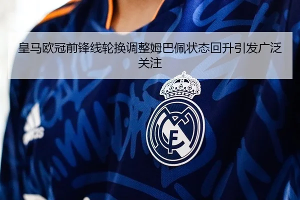 皇马欧冠前锋线轮换调整姆巴佩状态回升引发广泛关注