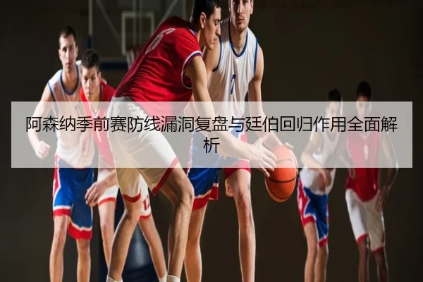 阿森纳季前赛防线漏洞复盘与廷伯回归作用全面解析