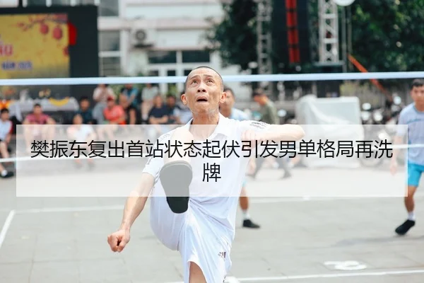 樊振东复出首站状态起伏引发男单格局再洗牌