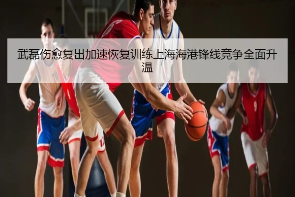 武磊伤愈复出加速恢复训练上海海港锋线竞争全面升温