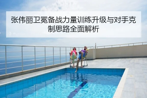 张伟丽卫冕备战力量训练升级与对手克制思路全面解析